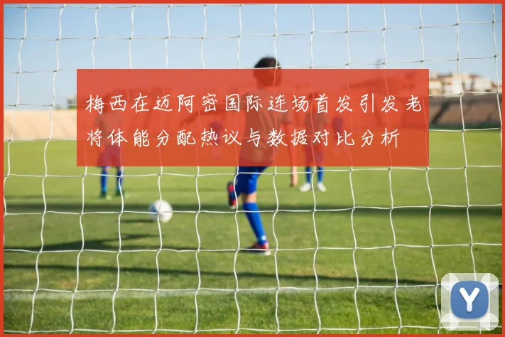 梅西在迈阿密国际连场首发引发老将体能分配热议与数据对比分析