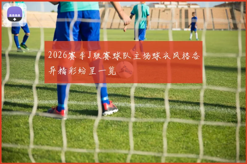 2026赛季J联赛球队主场球衣风格各异精彩纷呈一览