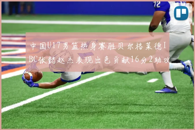 中国U17男篮热身赛胜贝尔格莱德IBC张懿赵杰表现出色贡献16分2助攻2抢断