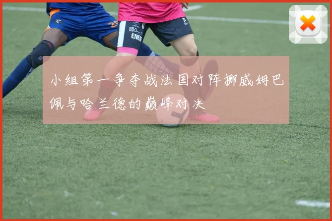 小组第一争夺战法国对阵挪威姆巴佩与哈兰德的巅峰对决