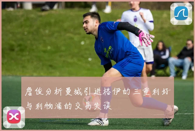 詹俊分析曼城引进格伊的三重利好与利物浦的交易失误