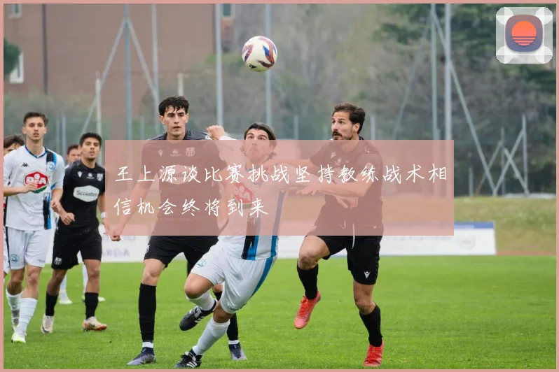 王上源谈比赛挑战坚持教练战术相信机会终将到来