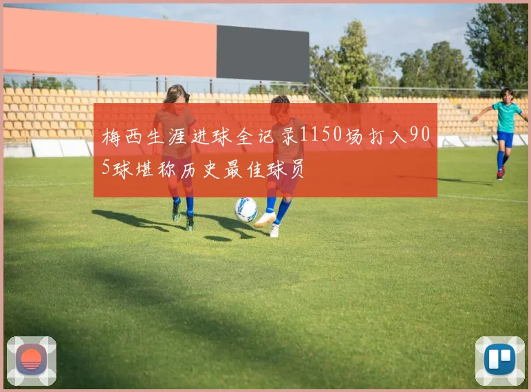 梅西生涯进球全记录1150场打入905球堪称历史最佳球员