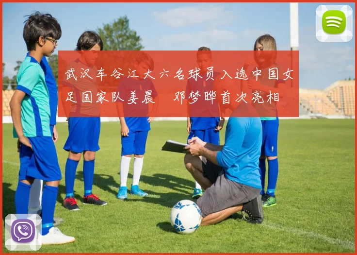 武汉车谷江大六名球员入选中国女足国家队姜晨璟邓梦晔首次亮相