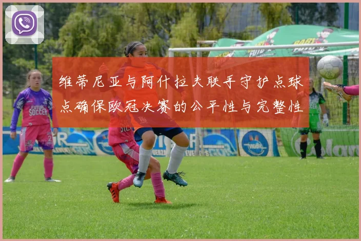 维蒂尼亚与阿什拉夫联手守护点球点确保欧冠决赛的公平性与完整性