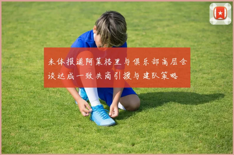 米体报道阿莱格里与俱乐部高层会谈达成一致共商引援与建队策略