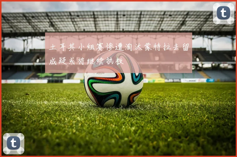 土耳其小组赛惨遭淘汰蒙特拉去留成疑或将继续执教