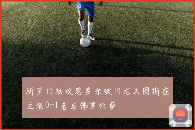 所罗门助攻恩多尔破门尤文图斯在主场0-1落后佛罗伦萨