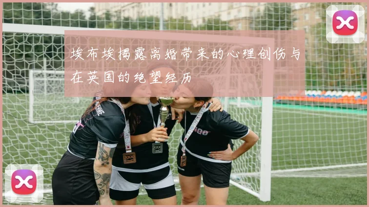 埃布埃揭露离婚带来的心理创伤与在英国的绝望经历