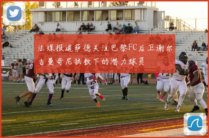 法媒报道萨德关注巴黎FC后卫谢尔吉曼奇尼执教下的潜力球员