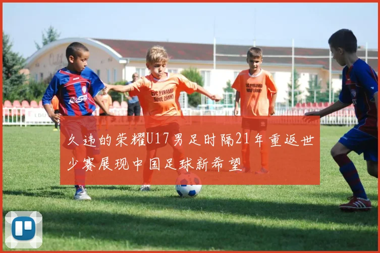 久违的荣耀U17男足时隔21年重返世少赛展现中国足球新希望