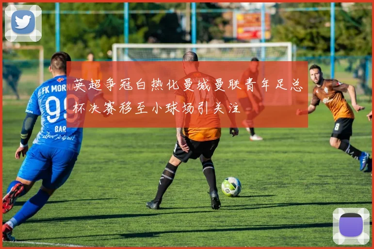 英超争冠白热化曼城曼联青年足总杯决赛移至小球场引关注