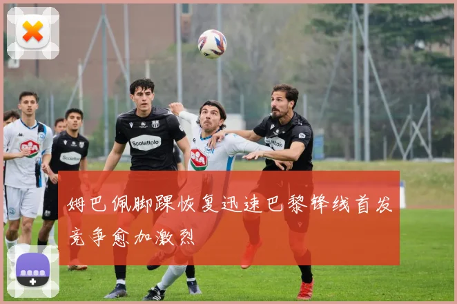 姆巴佩脚踝恢复迅速巴黎锋线首发竞争愈加激烈