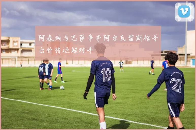 阿森纳与巴萨争夺阿尔瓦雷斯枪手出价将远超对手